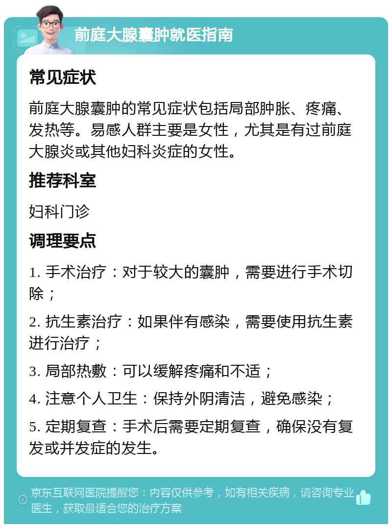 前庭大腺囊肿就医指南 常见症状 前庭大腺囊肿的常见症状包括局部肿胀、疼痛、发热等。易感人群主要是女性，尤其是有过前庭大腺炎或其他妇科炎症的女性。 推荐科室 妇科门诊 调理要点 1. 手术治疗：对于较大的囊肿，需要进行手术切除； 2. 抗生素治疗：如果伴有感染，需要使用抗生素进行治疗； 3. 局部热敷：可以缓解疼痛和不适； 4. 注意个人卫生：保持外阴清洁，避免感染； 5. 定期复查：手术后需要定期复查，确保没有复发或并发症的发生。