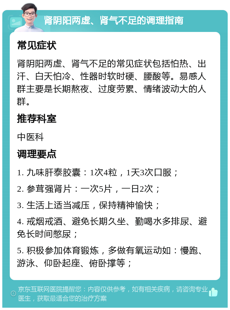 肾阴阳两虚、肾气不足的调理指南 常见症状 肾阴阳两虚、肾气不足的常见症状包括怕热、出汗、白天怕冷、性器时软时硬、腰酸等。易感人群主要是长期熬夜、过度劳累、情绪波动大的人群。 推荐科室 中医科 调理要点 1. 九味肝泰胶囊：1次4粒，1天3次口服； 2. 参茸强肾片：一次5片，一日2次； 3. 生活上适当减压，保持精神愉快； 4. 戒烟戒酒、避免长期久坐、勤喝水多排尿、避免长时间憋尿； 5. 积极参加体育锻炼，多做有氧运动如：慢跑、游泳、仰卧起座、俯卧撑等；