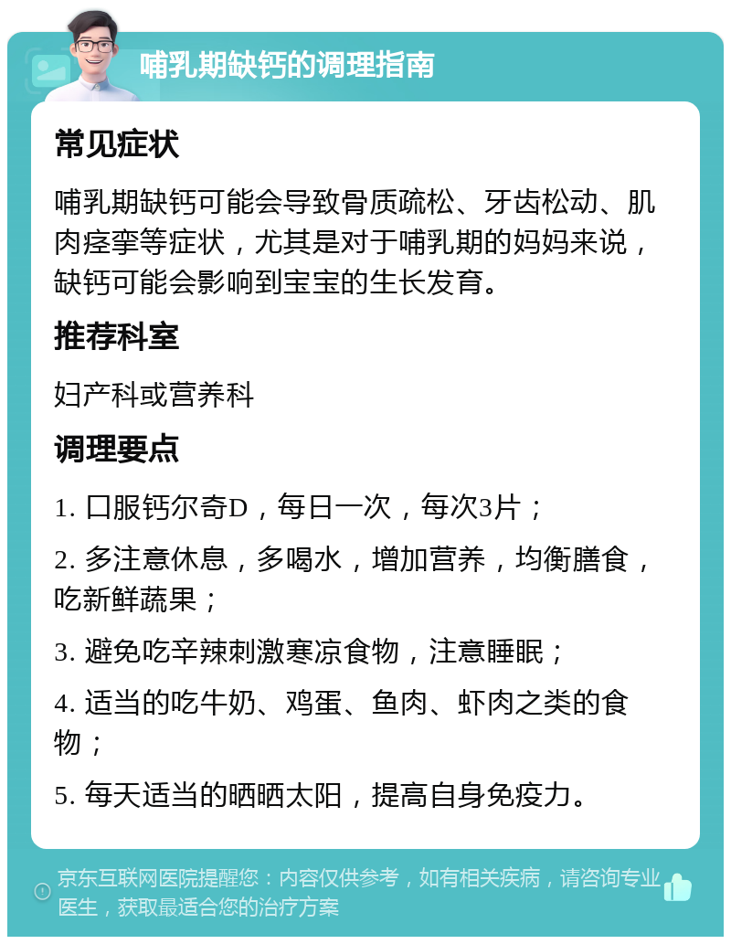 哺乳期缺钙的调理指南 常见症状 哺乳期缺钙可能会导致骨质疏松、牙齿松动、肌肉痉挛等症状，尤其是对于哺乳期的妈妈来说，缺钙可能会影响到宝宝的生长发育。 推荐科室 妇产科或营养科 调理要点 1. 口服钙尔奇D，每日一次，每次3片； 2. 多注意休息，多喝水，增加营养，均衡膳食，吃新鲜蔬果； 3. 避免吃辛辣刺激寒凉食物，注意睡眠； 4. 适当的吃牛奶、鸡蛋、鱼肉、虾肉之类的食物； 5. 每天适当的晒晒太阳，提高自身免疫力。