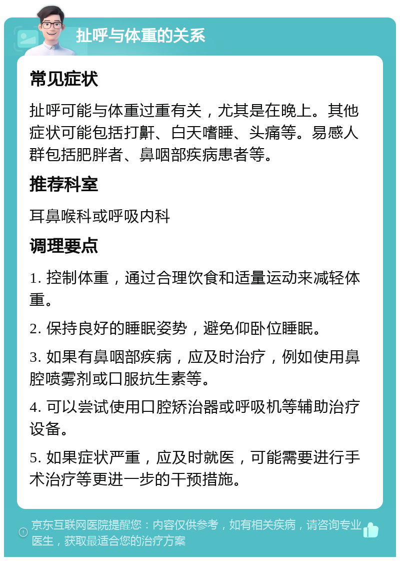 扯呼与体重的关系 常见症状 扯呼可能与体重过重有关，尤其是在晚上。其他症状可能包括打鼾、白天嗜睡、头痛等。易感人群包括肥胖者、鼻咽部疾病患者等。 推荐科室 耳鼻喉科或呼吸内科 调理要点 1. 控制体重，通过合理饮食和适量运动来减轻体重。 2. 保持良好的睡眠姿势，避免仰卧位睡眠。 3. 如果有鼻咽部疾病，应及时治疗，例如使用鼻腔喷雾剂或口服抗生素等。 4. 可以尝试使用口腔矫治器或呼吸机等辅助治疗设备。 5. 如果症状严重，应及时就医，可能需要进行手术治疗等更进一步的干预措施。