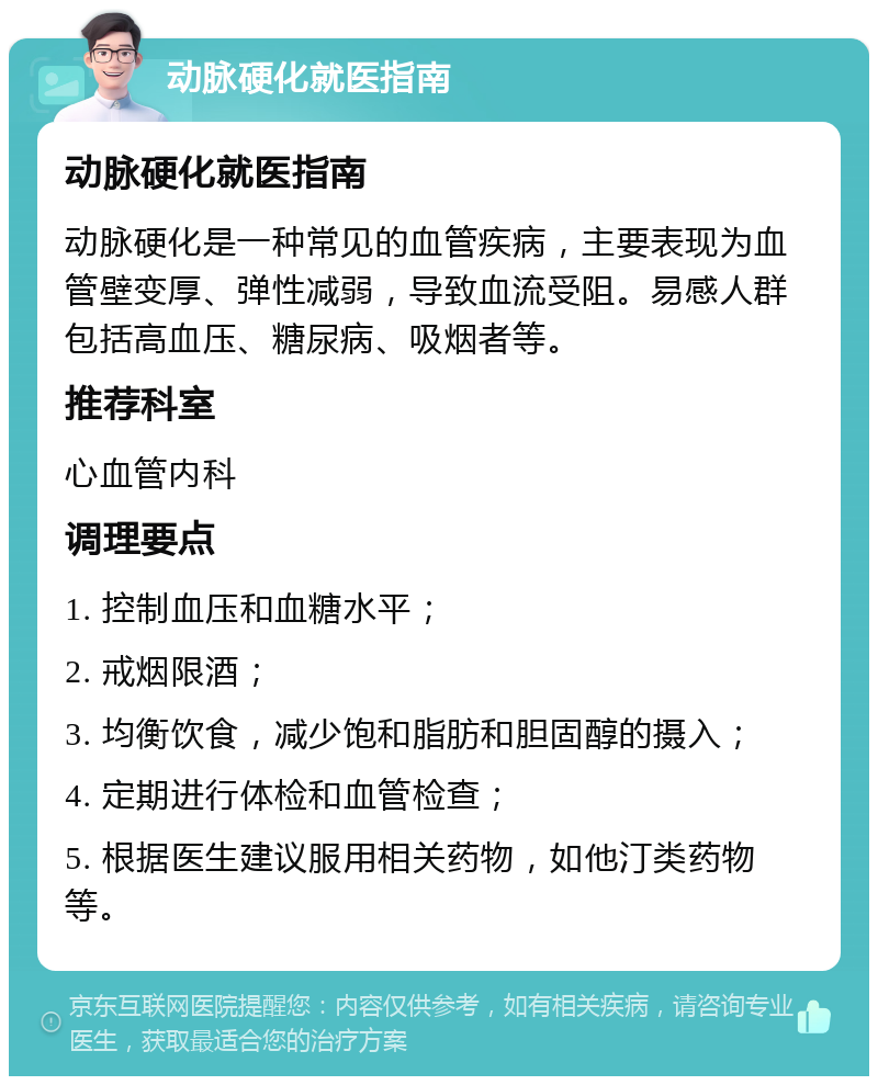 动脉硬化就医指南 动脉硬化就医指南 动脉硬化是一种常见的血管疾病，主要表现为血管壁变厚、弹性减弱，导致血流受阻。易感人群包括高血压、糖尿病、吸烟者等。 推荐科室 心血管内科 调理要点 1. 控制血压和血糖水平； 2. 戒烟限酒； 3. 均衡饮食，减少饱和脂肪和胆固醇的摄入； 4. 定期进行体检和血管检查； 5. 根据医生建议服用相关药物，如他汀类药物等。