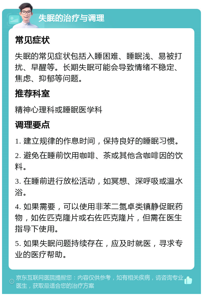 失眠的治疗与调理 常见症状 失眠的常见症状包括入睡困难、睡眠浅、易被打扰、早醒等。长期失眠可能会导致情绪不稳定、焦虑、抑郁等问题。 推荐科室 精神心理科或睡眠医学科 调理要点 1. 建立规律的作息时间，保持良好的睡眠习惯。 2. 避免在睡前饮用咖啡、茶或其他含咖啡因的饮料。 3. 在睡前进行放松活动，如冥想、深呼吸或温水浴。 4. 如果需要，可以使用非苯二氮卓类镇静促眠药物，如佐匹克隆片或右佐匹克隆片，但需在医生指导下使用。 5. 如果失眠问题持续存在，应及时就医，寻求专业的医疗帮助。