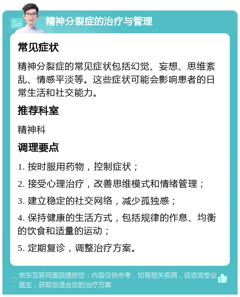 精神分裂症的治疗与管理 常见症状 精神分裂症的常见症状包括幻觉、妄想、思维紊乱、情感平淡等。这些症状可能会影响患者的日常生活和社交能力。 推荐科室 精神科 调理要点 1. 按时服用药物，控制症状； 2. 接受心理治疗，改善思维模式和情绪管理； 3. 建立稳定的社交网络，减少孤独感； 4. 保持健康的生活方式，包括规律的作息、均衡的饮食和适量的运动； 5. 定期复诊，调整治疗方案。