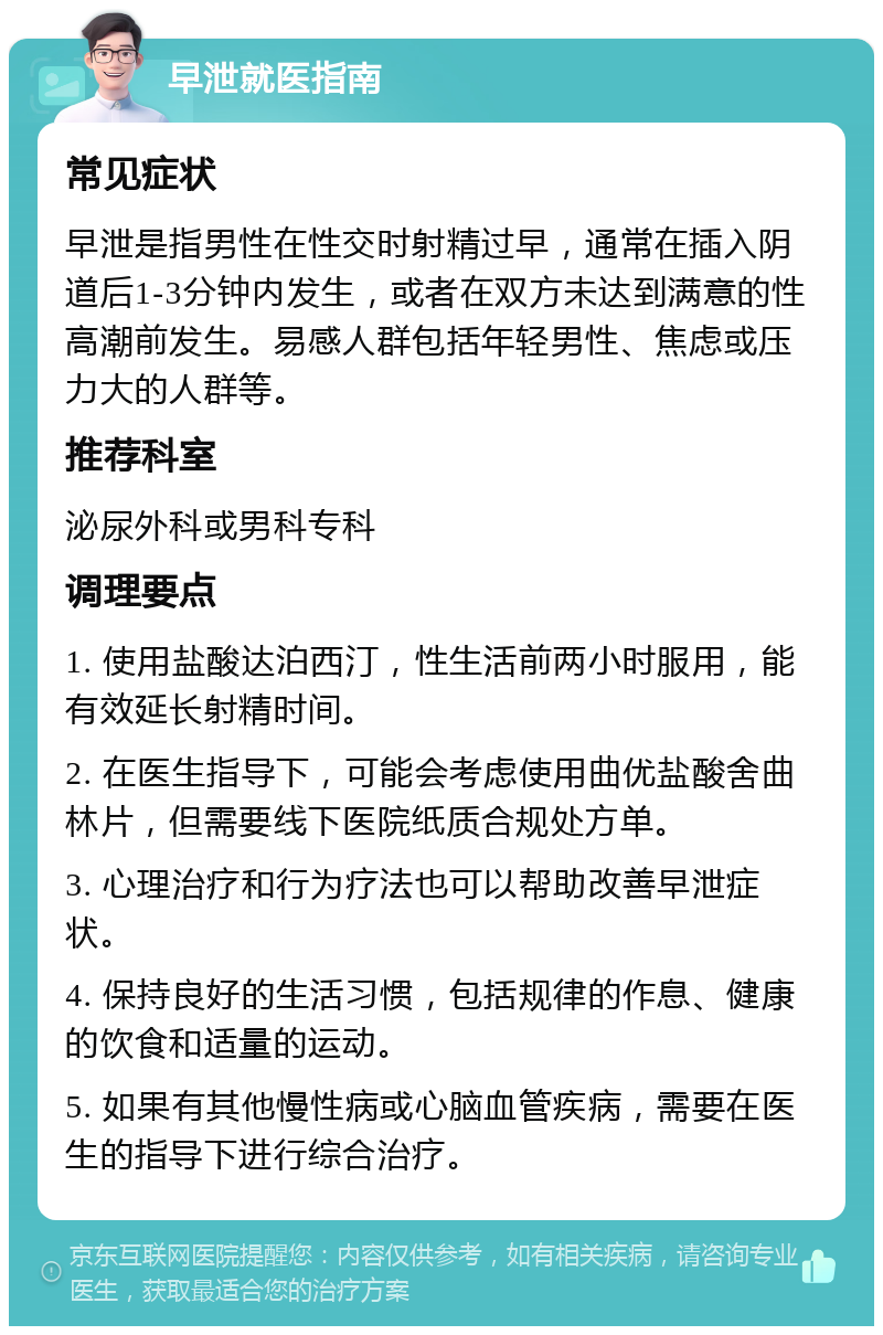 早泄就医指南 常见症状 早泄是指男性在性交时射精过早，通常在插入阴道后1-3分钟内发生，或者在双方未达到满意的性高潮前发生。易感人群包括年轻男性、焦虑或压力大的人群等。 推荐科室 泌尿外科或男科专科 调理要点 1. 使用盐酸达泊西汀，性生活前两小时服用，能有效延长射精时间。 2. 在医生指导下，可能会考虑使用曲优盐酸舍曲林片，但需要线下医院纸质合规处方单。 3. 心理治疗和行为疗法也可以帮助改善早泄症状。 4. 保持良好的生活习惯，包括规律的作息、健康的饮食和适量的运动。 5. 如果有其他慢性病或心脑血管疾病，需要在医生的指导下进行综合治疗。