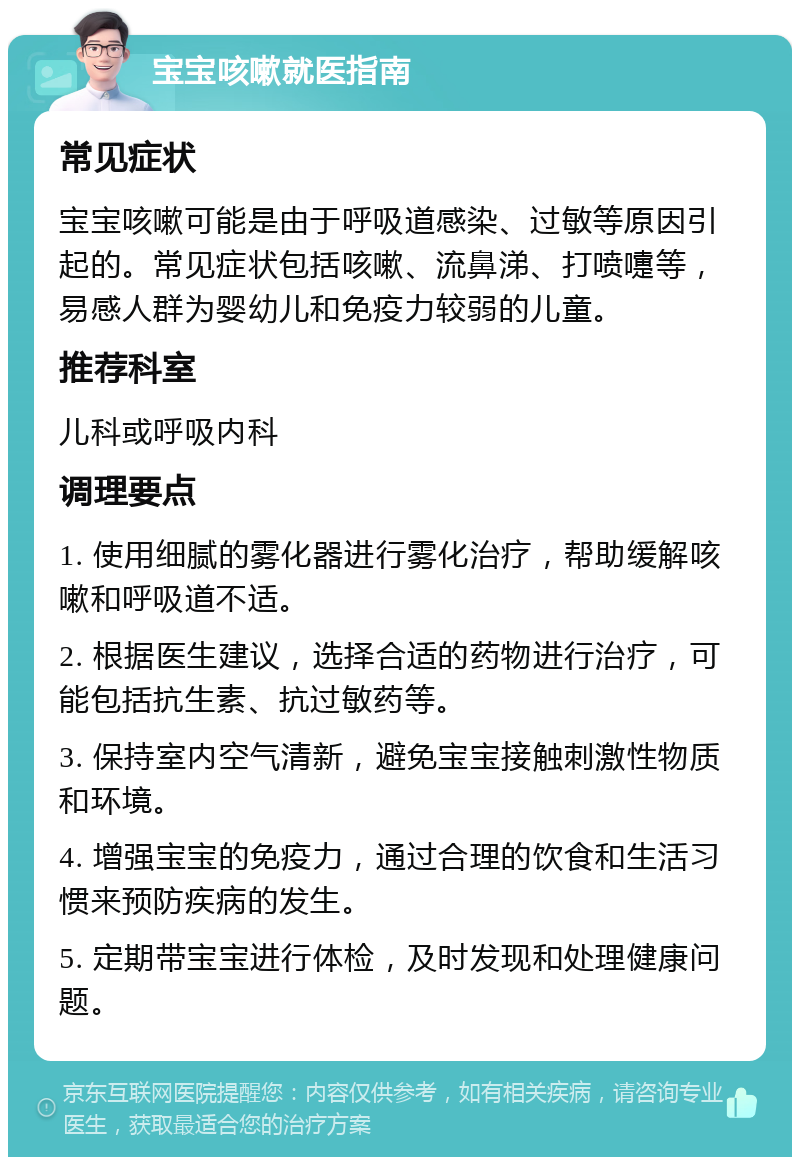 宝宝咳嗽就医指南 常见症状 宝宝咳嗽可能是由于呼吸道感染、过敏等原因引起的。常见症状包括咳嗽、流鼻涕、打喷嚏等，易感人群为婴幼儿和免疫力较弱的儿童。 推荐科室 儿科或呼吸内科 调理要点 1. 使用细腻的雾化器进行雾化治疗，帮助缓解咳嗽和呼吸道不适。 2. 根据医生建议，选择合适的药物进行治疗，可能包括抗生素、抗过敏药等。 3. 保持室内空气清新，避免宝宝接触刺激性物质和环境。 4. 增强宝宝的免疫力，通过合理的饮食和生活习惯来预防疾病的发生。 5. 定期带宝宝进行体检，及时发现和处理健康问题。