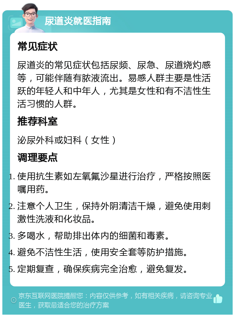 尿道炎就医指南 常见症状 尿道炎的常见症状包括尿频、尿急、尿道烧灼感等，可能伴随有脓液流出。易感人群主要是性活跃的年轻人和中年人，尤其是女性和有不洁性生活习惯的人群。 推荐科室 泌尿外科或妇科（女性） 调理要点 使用抗生素如左氧氟沙星进行治疗，严格按照医嘱用药。 注意个人卫生，保持外阴清洁干燥，避免使用刺激性洗液和化妆品。 多喝水，帮助排出体内的细菌和毒素。 避免不洁性生活，使用安全套等防护措施。 定期复查，确保疾病完全治愈，避免复发。