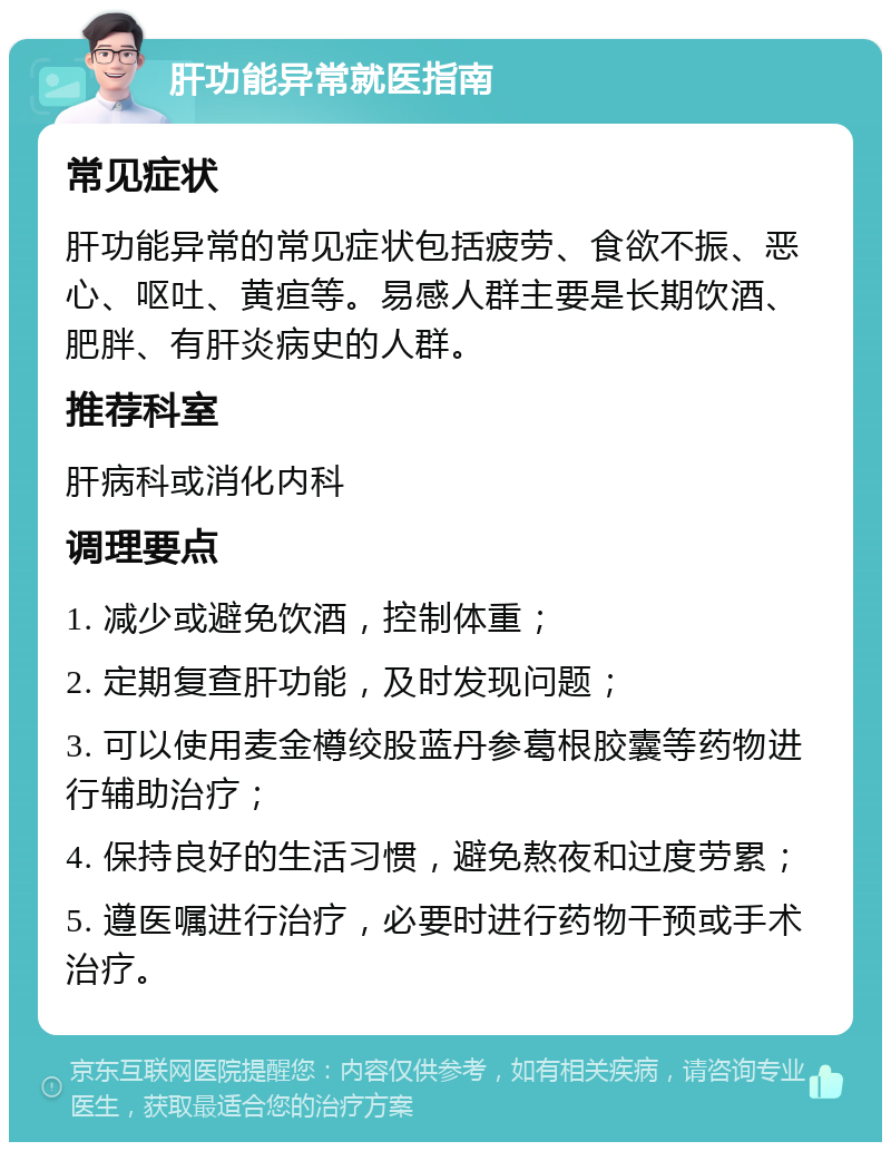 肝功能异常就医指南 常见症状 肝功能异常的常见症状包括疲劳、食欲不振、恶心、呕吐、黄疸等。易感人群主要是长期饮酒、肥胖、有肝炎病史的人群。 推荐科室 肝病科或消化内科 调理要点 1. 减少或避免饮酒，控制体重； 2. 定期复查肝功能，及时发现问题； 3. 可以使用麦金樽绞股蓝丹参葛根胶囊等药物进行辅助治疗； 4. 保持良好的生活习惯，避免熬夜和过度劳累； 5. 遵医嘱进行治疗，必要时进行药物干预或手术治疗。