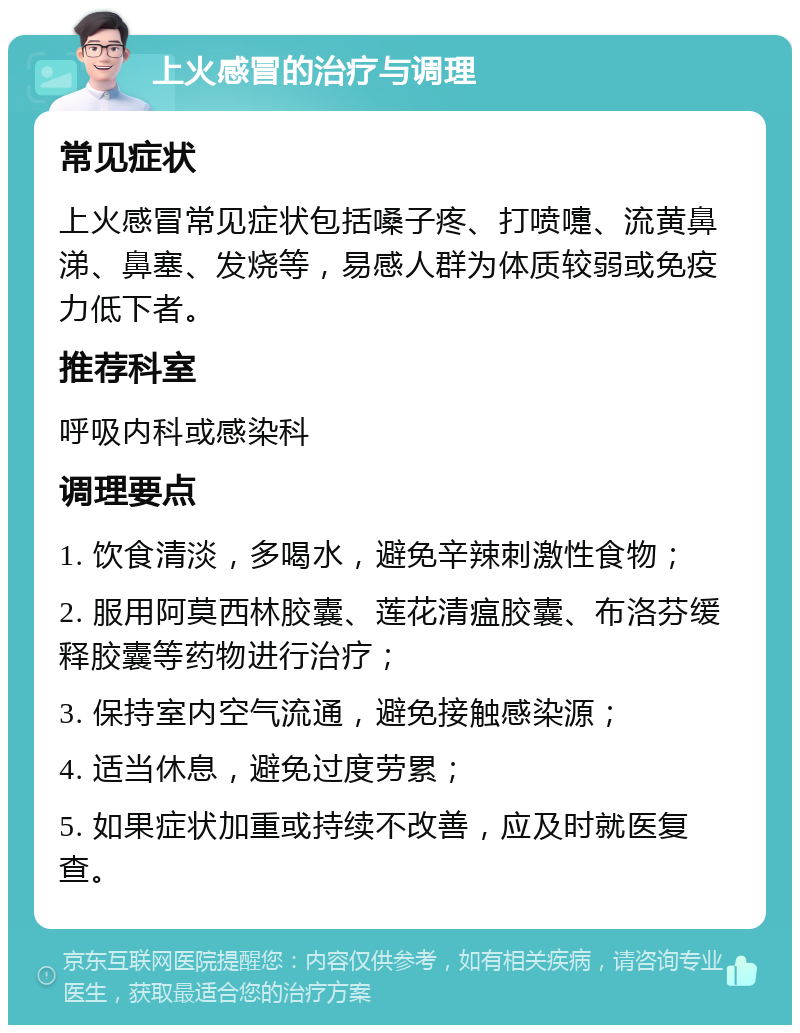 上火感冒的治疗与调理 常见症状 上火感冒常见症状包括嗓子疼、打喷嚏、流黄鼻涕、鼻塞、发烧等，易感人群为体质较弱或免疫力低下者。 推荐科室 呼吸内科或感染科 调理要点 1. 饮食清淡，多喝水，避免辛辣刺激性食物； 2. 服用阿莫西林胶囊、莲花清瘟胶囊、布洛芬缓释胶囊等药物进行治疗； 3. 保持室内空气流通，避免接触感染源； 4. 适当休息，避免过度劳累； 5. 如果症状加重或持续不改善，应及时就医复查。