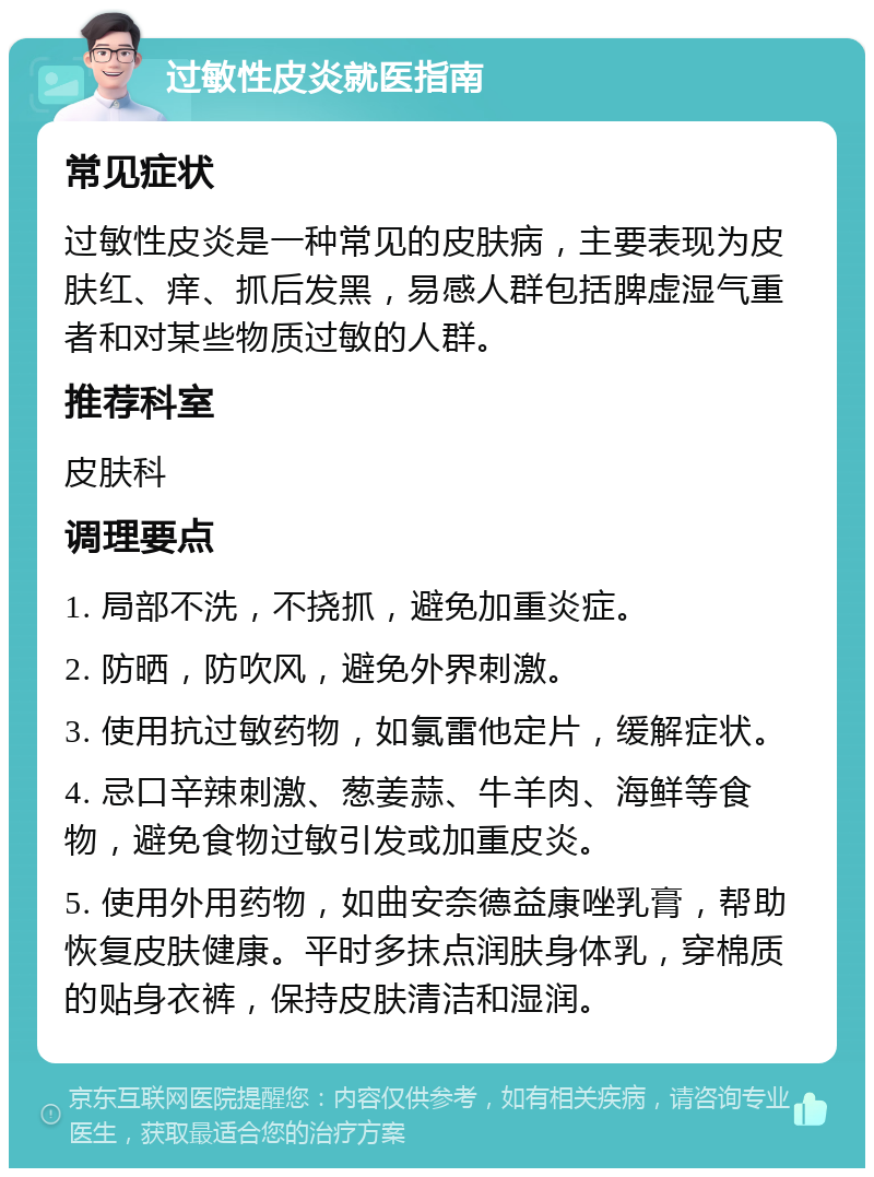 过敏性皮炎就医指南 常见症状 过敏性皮炎是一种常见的皮肤病，主要表现为皮肤红、痒、抓后发黑，易感人群包括脾虚湿气重者和对某些物质过敏的人群。 推荐科室 皮肤科 调理要点 1. 局部不洗，不挠抓，避免加重炎症。 2. 防晒，防吹风，避免外界刺激。 3. 使用抗过敏药物，如氯雷他定片，缓解症状。 4. 忌口辛辣刺激、葱姜蒜、牛羊肉、海鲜等食物，避免食物过敏引发或加重皮炎。 5. 使用外用药物，如曲安奈德益康唑乳膏，帮助恢复皮肤健康。平时多抹点润肤身体乳，穿棉质的贴身衣裤，保持皮肤清洁和湿润。