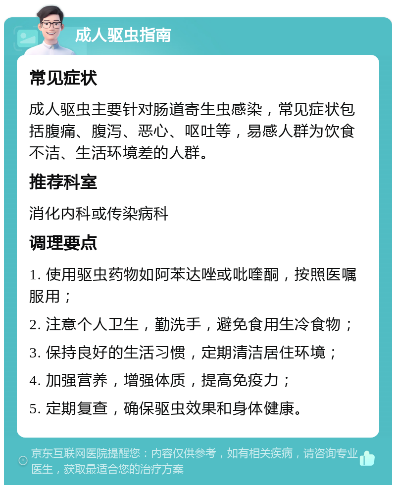 成人驱虫指南 常见症状 成人驱虫主要针对肠道寄生虫感染，常见症状包括腹痛、腹泻、恶心、呕吐等，易感人群为饮食不洁、生活环境差的人群。 推荐科室 消化内科或传染病科 调理要点 1. 使用驱虫药物如阿苯达唑或吡喹酮，按照医嘱服用； 2. 注意个人卫生，勤洗手，避免食用生冷食物； 3. 保持良好的生活习惯，定期清洁居住环境； 4. 加强营养，增强体质，提高免疫力； 5. 定期复查，确保驱虫效果和身体健康。