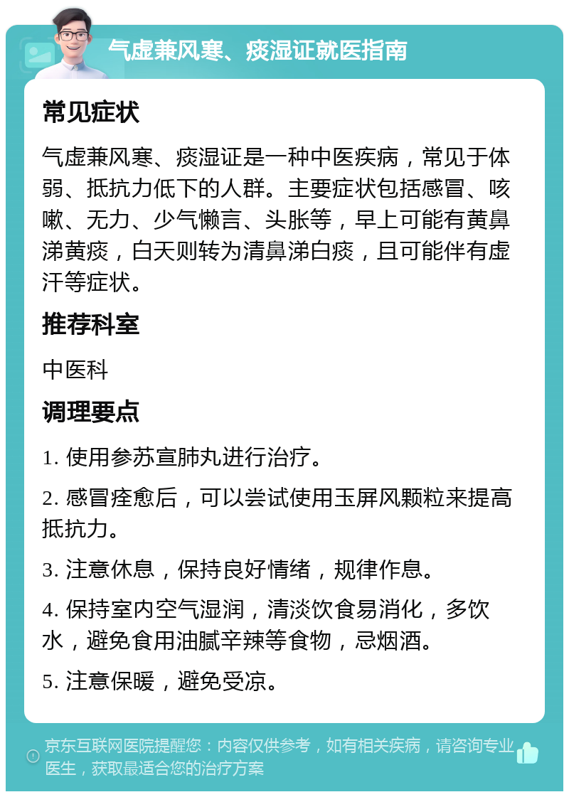 气虚兼风寒、痰湿证就医指南 常见症状 气虚兼风寒、痰湿证是一种中医疾病，常见于体弱、抵抗力低下的人群。主要症状包括感冒、咳嗽、无力、少气懒言、头胀等，早上可能有黄鼻涕黄痰，白天则转为清鼻涕白痰，且可能伴有虚汗等症状。 推荐科室 中医科 调理要点 1. 使用参苏宣肺丸进行治疗。 2. 感冒痊愈后，可以尝试使用玉屏风颗粒来提高抵抗力。 3. 注意休息，保持良好情绪，规律作息。 4. 保持室内空气湿润，清淡饮食易消化，多饮水，避免食用油腻辛辣等食物，忌烟酒。 5. 注意保暖，避免受凉。