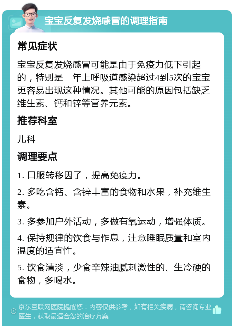 宝宝反复发烧感冒的调理指南 常见症状 宝宝反复发烧感冒可能是由于免疫力低下引起的，特别是一年上呼吸道感染超过4到5次的宝宝更容易出现这种情况。其他可能的原因包括缺乏维生素、钙和锌等营养元素。 推荐科室 儿科 调理要点 1. 口服转移因子，提高免疫力。 2. 多吃含钙、含锌丰富的食物和水果，补充维生素。 3. 多参加户外活动，多做有氧运动，增强体质。 4. 保持规律的饮食与作息，注意睡眠质量和室内温度的适宜性。 5. 饮食清淡，少食辛辣油腻刺激性的、生冷硬的食物，多喝水。