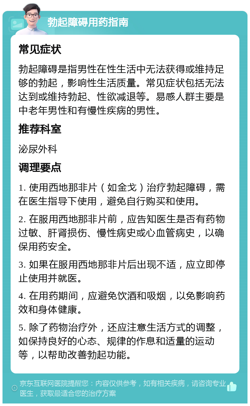 勃起障碍用药指南 常见症状 勃起障碍是指男性在性生活中无法获得或维持足够的勃起，影响性生活质量。常见症状包括无法达到或维持勃起、性欲减退等。易感人群主要是中老年男性和有慢性疾病的男性。 推荐科室 泌尿外科 调理要点 1. 使用西地那非片（如金戈）治疗勃起障碍，需在医生指导下使用，避免自行购买和使用。 2. 在服用西地那非片前，应告知医生是否有药物过敏、肝肾损伤、慢性病史或心血管病史，以确保用药安全。 3. 如果在服用西地那非片后出现不适，应立即停止使用并就医。 4. 在用药期间，应避免饮酒和吸烟，以免影响药效和身体健康。 5. 除了药物治疗外，还应注意生活方式的调整，如保持良好的心态、规律的作息和适量的运动等，以帮助改善勃起功能。