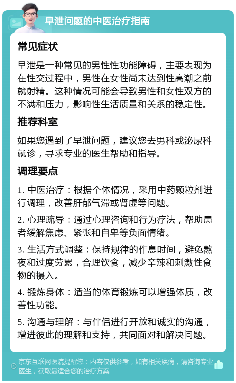 早泄问题的中医治疗指南 常见症状 早泄是一种常见的男性性功能障碍，主要表现为在性交过程中，男性在女性尚未达到性高潮之前就射精。这种情况可能会导致男性和女性双方的不满和压力，影响性生活质量和关系的稳定性。 推荐科室 如果您遇到了早泄问题，建议您去男科或泌尿科就诊，寻求专业的医生帮助和指导。 调理要点 1. 中医治疗：根据个体情况，采用中药颗粒剂进行调理，改善肝郁气滞或肾虚等问题。 2. 心理疏导：通过心理咨询和行为疗法，帮助患者缓解焦虑、紧张和自卑等负面情绪。 3. 生活方式调整：保持规律的作息时间，避免熬夜和过度劳累，合理饮食，减少辛辣和刺激性食物的摄入。 4. 锻炼身体：适当的体育锻炼可以增强体质，改善性功能。 5. 沟通与理解：与伴侣进行开放和诚实的沟通，增进彼此的理解和支持，共同面对和解决问题。