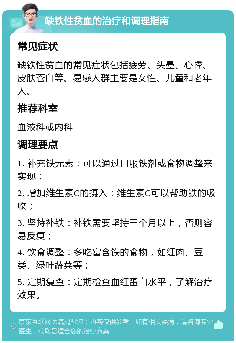 缺铁性贫血的治疗和调理指南 常见症状 缺铁性贫血的常见症状包括疲劳、头晕、心悸、皮肤苍白等。易感人群主要是女性、儿童和老年人。 推荐科室 血液科或内科 调理要点 1. 补充铁元素：可以通过口服铁剂或食物调整来实现； 2. 增加维生素C的摄入：维生素C可以帮助铁的吸收； 3. 坚持补铁：补铁需要坚持三个月以上，否则容易反复； 4. 饮食调整：多吃富含铁的食物，如红肉、豆类、绿叶蔬菜等； 5. 定期复查：定期检查血红蛋白水平，了解治疗效果。