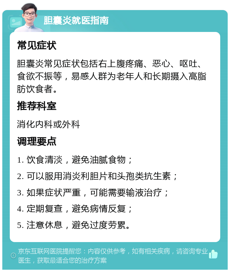 胆囊炎就医指南 常见症状 胆囊炎常见症状包括右上腹疼痛、恶心、呕吐、食欲不振等，易感人群为老年人和长期摄入高脂肪饮食者。 推荐科室 消化内科或外科 调理要点 1. 饮食清淡，避免油腻食物； 2. 可以服用消炎利胆片和头孢类抗生素； 3. 如果症状严重，可能需要输液治疗； 4. 定期复查，避免病情反复； 5. 注意休息，避免过度劳累。