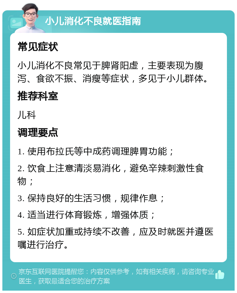 小儿消化不良就医指南 常见症状 小儿消化不良常见于脾肾阳虚，主要表现为腹泻、食欲不振、消瘦等症状，多见于小儿群体。 推荐科室 儿科 调理要点 1. 使用布拉氏等中成药调理脾胃功能； 2. 饮食上注意清淡易消化，避免辛辣刺激性食物； 3. 保持良好的生活习惯，规律作息； 4. 适当进行体育锻炼，增强体质； 5. 如症状加重或持续不改善，应及时就医并遵医嘱进行治疗。