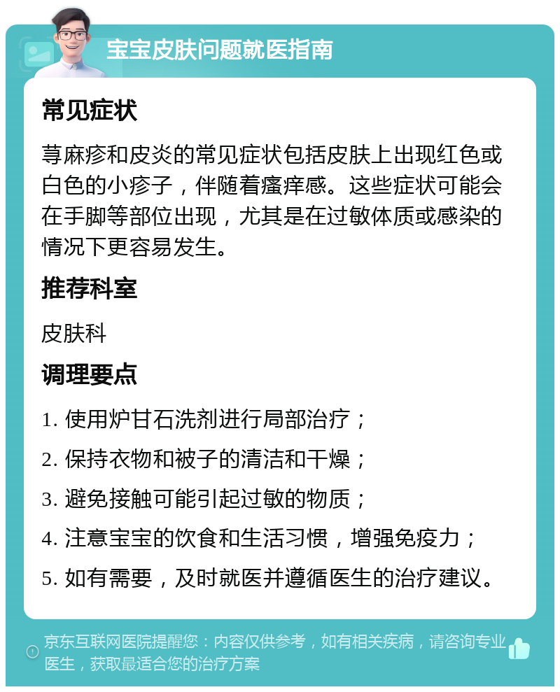 宝宝皮肤问题就医指南 常见症状 荨麻疹和皮炎的常见症状包括皮肤上出现红色或白色的小疹子，伴随着瘙痒感。这些症状可能会在手脚等部位出现，尤其是在过敏体质或感染的情况下更容易发生。 推荐科室 皮肤科 调理要点 1. 使用炉甘石洗剂进行局部治疗； 2. 保持衣物和被子的清洁和干燥； 3. 避免接触可能引起过敏的物质； 4. 注意宝宝的饮食和生活习惯，增强免疫力； 5. 如有需要，及时就医并遵循医生的治疗建议。