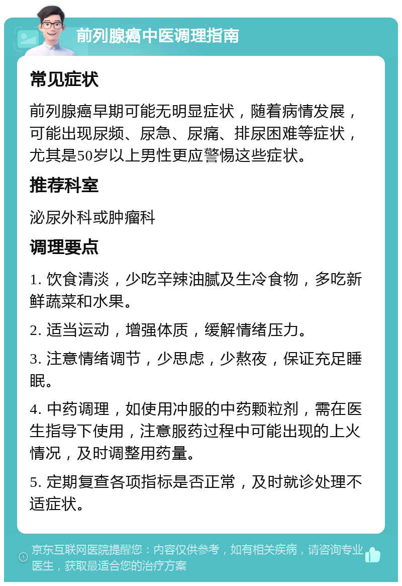 前列腺癌中医调理指南 常见症状 前列腺癌早期可能无明显症状，随着病情发展，可能出现尿频、尿急、尿痛、排尿困难等症状，尤其是50岁以上男性更应警惕这些症状。 推荐科室 泌尿外科或肿瘤科 调理要点 1. 饮食清淡，少吃辛辣油腻及生冷食物，多吃新鲜蔬菜和水果。 2. 适当运动，增强体质，缓解情绪压力。 3. 注意情绪调节，少思虑，少熬夜，保证充足睡眠。 4. 中药调理，如使用冲服的中药颗粒剂，需在医生指导下使用，注意服药过程中可能出现的上火情况，及时调整用药量。 5. 定期复查各项指标是否正常，及时就诊处理不适症状。