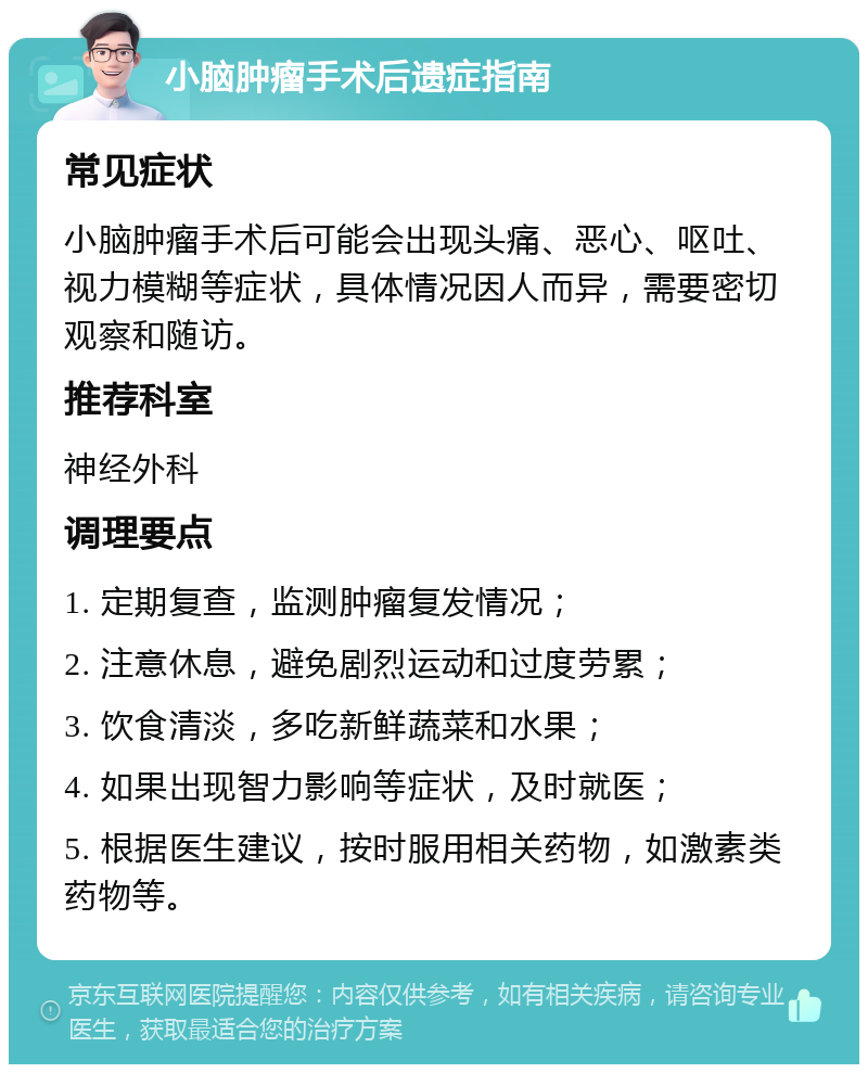 小脑肿瘤手术后遗症指南 常见症状 小脑肿瘤手术后可能会出现头痛、恶心、呕吐、视力模糊等症状，具体情况因人而异，需要密切观察和随访。 推荐科室 神经外科 调理要点 1. 定期复查，监测肿瘤复发情况； 2. 注意休息，避免剧烈运动和过度劳累； 3. 饮食清淡，多吃新鲜蔬菜和水果； 4. 如果出现智力影响等症状，及时就医； 5. 根据医生建议，按时服用相关药物，如激素类药物等。