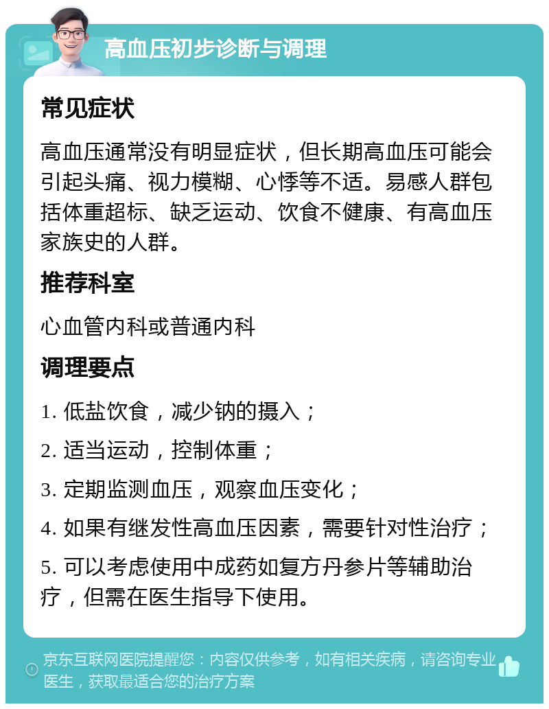 高血压初步诊断与调理 常见症状 高血压通常没有明显症状，但长期高血压可能会引起头痛、视力模糊、心悸等不适。易感人群包括体重超标、缺乏运动、饮食不健康、有高血压家族史的人群。 推荐科室 心血管内科或普通内科 调理要点 1. 低盐饮食，减少钠的摄入； 2. 适当运动，控制体重； 3. 定期监测血压，观察血压变化； 4. 如果有继发性高血压因素，需要针对性治疗； 5. 可以考虑使用中成药如复方丹参片等辅助治疗，但需在医生指导下使用。