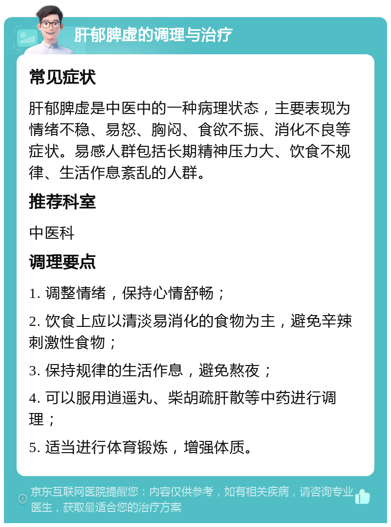 肝郁脾虚的调理与治疗 常见症状 肝郁脾虚是中医中的一种病理状态，主要表现为情绪不稳、易怒、胸闷、食欲不振、消化不良等症状。易感人群包括长期精神压力大、饮食不规律、生活作息紊乱的人群。 推荐科室 中医科 调理要点 1. 调整情绪，保持心情舒畅； 2. 饮食上应以清淡易消化的食物为主，避免辛辣刺激性食物； 3. 保持规律的生活作息，避免熬夜； 4. 可以服用逍遥丸、柴胡疏肝散等中药进行调理； 5. 适当进行体育锻炼，增强体质。