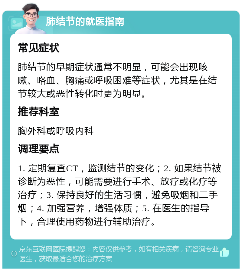 肺结节的就医指南 常见症状 肺结节的早期症状通常不明显，可能会出现咳嗽、咯血、胸痛或呼吸困难等症状，尤其是在结节较大或恶性转化时更为明显。 推荐科室 胸外科或呼吸内科 调理要点 1. 定期复查CT，监测结节的变化；2. 如果结节被诊断为恶性，可能需要进行手术、放疗或化疗等治疗；3. 保持良好的生活习惯，避免吸烟和二手烟；4. 加强营养，增强体质；5. 在医生的指导下，合理使用药物进行辅助治疗。