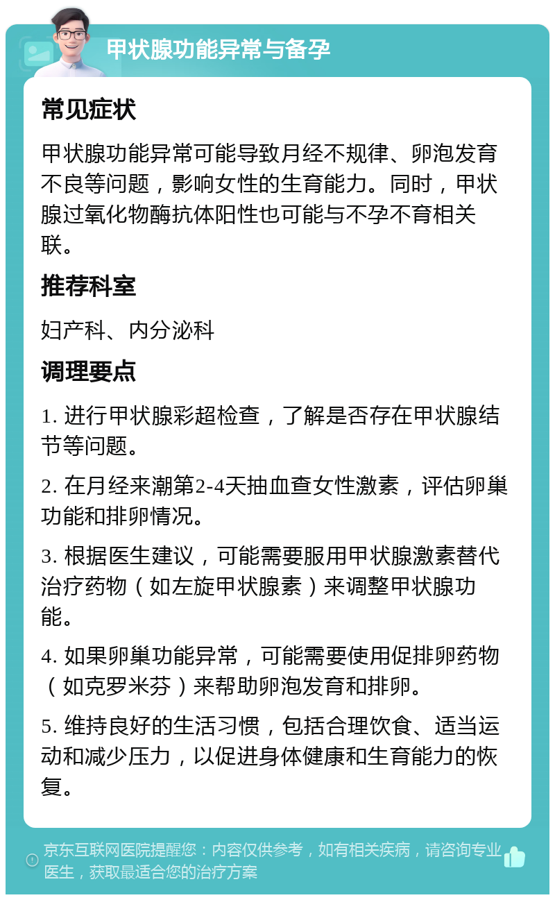 甲状腺功能异常与备孕 常见症状 甲状腺功能异常可能导致月经不规律、卵泡发育不良等问题，影响女性的生育能力。同时，甲状腺过氧化物酶抗体阳性也可能与不孕不育相关联。 推荐科室 妇产科、内分泌科 调理要点 1. 进行甲状腺彩超检查，了解是否存在甲状腺结节等问题。 2. 在月经来潮第2-4天抽血查女性激素，评估卵巢功能和排卵情况。 3. 根据医生建议，可能需要服用甲状腺激素替代治疗药物（如左旋甲状腺素）来调整甲状腺功能。 4. 如果卵巢功能异常，可能需要使用促排卵药物（如克罗米芬）来帮助卵泡发育和排卵。 5. 维持良好的生活习惯，包括合理饮食、适当运动和减少压力，以促进身体健康和生育能力的恢复。