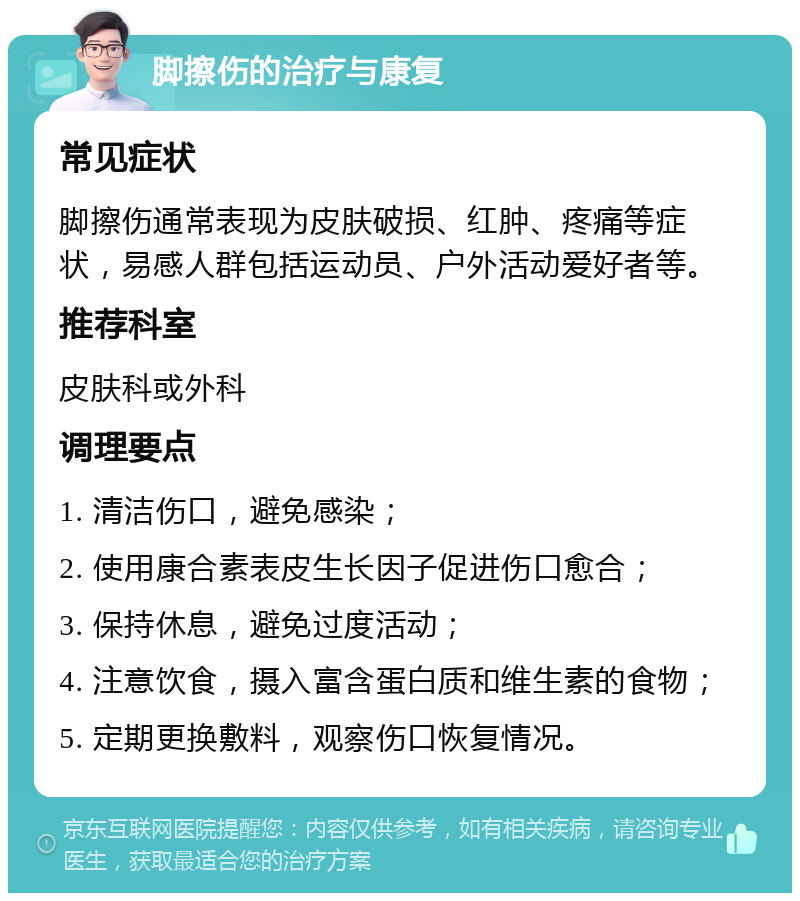 脚擦伤的治疗与康复 常见症状 脚擦伤通常表现为皮肤破损、红肿、疼痛等症状，易感人群包括运动员、户外活动爱好者等。 推荐科室 皮肤科或外科 调理要点 1. 清洁伤口，避免感染； 2. 使用康合素表皮生长因子促进伤口愈合； 3. 保持休息，避免过度活动； 4. 注意饮食，摄入富含蛋白质和维生素的食物； 5. 定期更换敷料，观察伤口恢复情况。