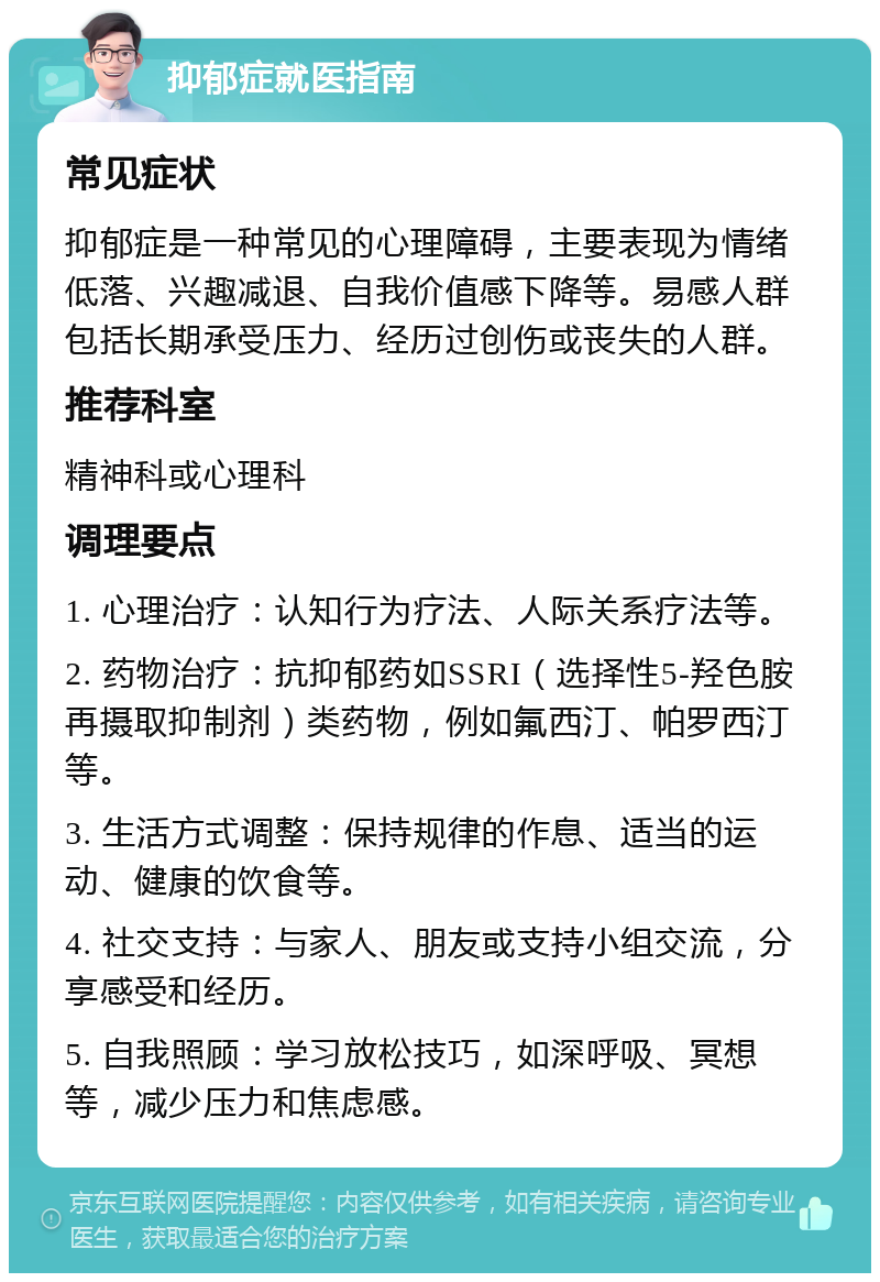 抑郁症就医指南 常见症状 抑郁症是一种常见的心理障碍，主要表现为情绪低落、兴趣减退、自我价值感下降等。易感人群包括长期承受压力、经历过创伤或丧失的人群。 推荐科室 精神科或心理科 调理要点 1. 心理治疗：认知行为疗法、人际关系疗法等。 2. 药物治疗：抗抑郁药如SSRI（选择性5-羟色胺再摄取抑制剂）类药物，例如氟西汀、帕罗西汀等。 3. 生活方式调整：保持规律的作息、适当的运动、健康的饮食等。 4. 社交支持：与家人、朋友或支持小组交流，分享感受和经历。 5. 自我照顾：学习放松技巧，如深呼吸、冥想等，减少压力和焦虑感。