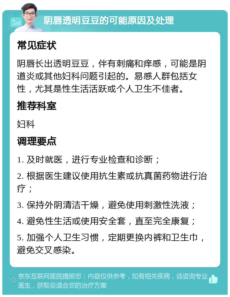 阴唇透明豆豆的可能原因及处理 常见症状 阴唇长出透明豆豆，伴有刺痛和痒感，可能是阴道炎或其他妇科问题引起的。易感人群包括女性，尤其是性生活活跃或个人卫生不佳者。 推荐科室 妇科 调理要点 1. 及时就医，进行专业检查和诊断； 2. 根据医生建议使用抗生素或抗真菌药物进行治疗； 3. 保持外阴清洁干燥，避免使用刺激性洗液； 4. 避免性生活或使用安全套，直至完全康复； 5. 加强个人卫生习惯，定期更换内裤和卫生巾，避免交叉感染。