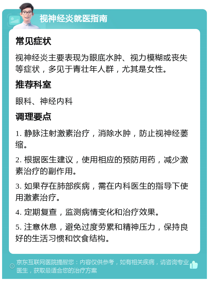 视神经炎就医指南 常见症状 视神经炎主要表现为眼底水肿、视力模糊或丧失等症状，多见于青壮年人群，尤其是女性。 推荐科室 眼科、神经内科 调理要点 1. 静脉注射激素治疗，消除水肿，防止视神经萎缩。 2. 根据医生建议，使用相应的预防用药，减少激素治疗的副作用。 3. 如果存在肺部疾病，需在内科医生的指导下使用激素治疗。 4. 定期复查，监测病情变化和治疗效果。 5. 注意休息，避免过度劳累和精神压力，保持良好的生活习惯和饮食结构。