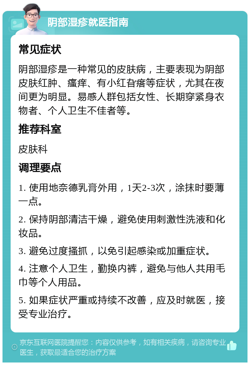 阴部湿疹就医指南 常见症状 阴部湿疹是一种常见的皮肤病，主要表现为阴部皮肤红肿、瘙痒、有小红旮瘩等症状，尤其在夜间更为明显。易感人群包括女性、长期穿紧身衣物者、个人卫生不佳者等。 推荐科室 皮肤科 调理要点 1. 使用地奈德乳膏外用，1天2-3次，涂抹时要薄一点。 2. 保持阴部清洁干燥，避免使用刺激性洗液和化妆品。 3. 避免过度搔抓，以免引起感染或加重症状。 4. 注意个人卫生，勤换内裤，避免与他人共用毛巾等个人用品。 5. 如果症状严重或持续不改善，应及时就医，接受专业治疗。