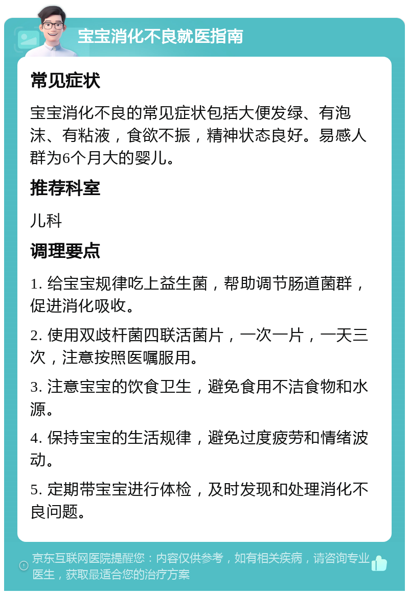 宝宝消化不良就医指南 常见症状 宝宝消化不良的常见症状包括大便发绿、有泡沫、有粘液，食欲不振，精神状态良好。易感人群为6个月大的婴儿。 推荐科室 儿科 调理要点 1. 给宝宝规律吃上益生菌，帮助调节肠道菌群，促进消化吸收。 2. 使用双歧杆菌四联活菌片，一次一片，一天三次，注意按照医嘱服用。 3. 注意宝宝的饮食卫生，避免食用不洁食物和水源。 4. 保持宝宝的生活规律，避免过度疲劳和情绪波动。 5. 定期带宝宝进行体检，及时发现和处理消化不良问题。