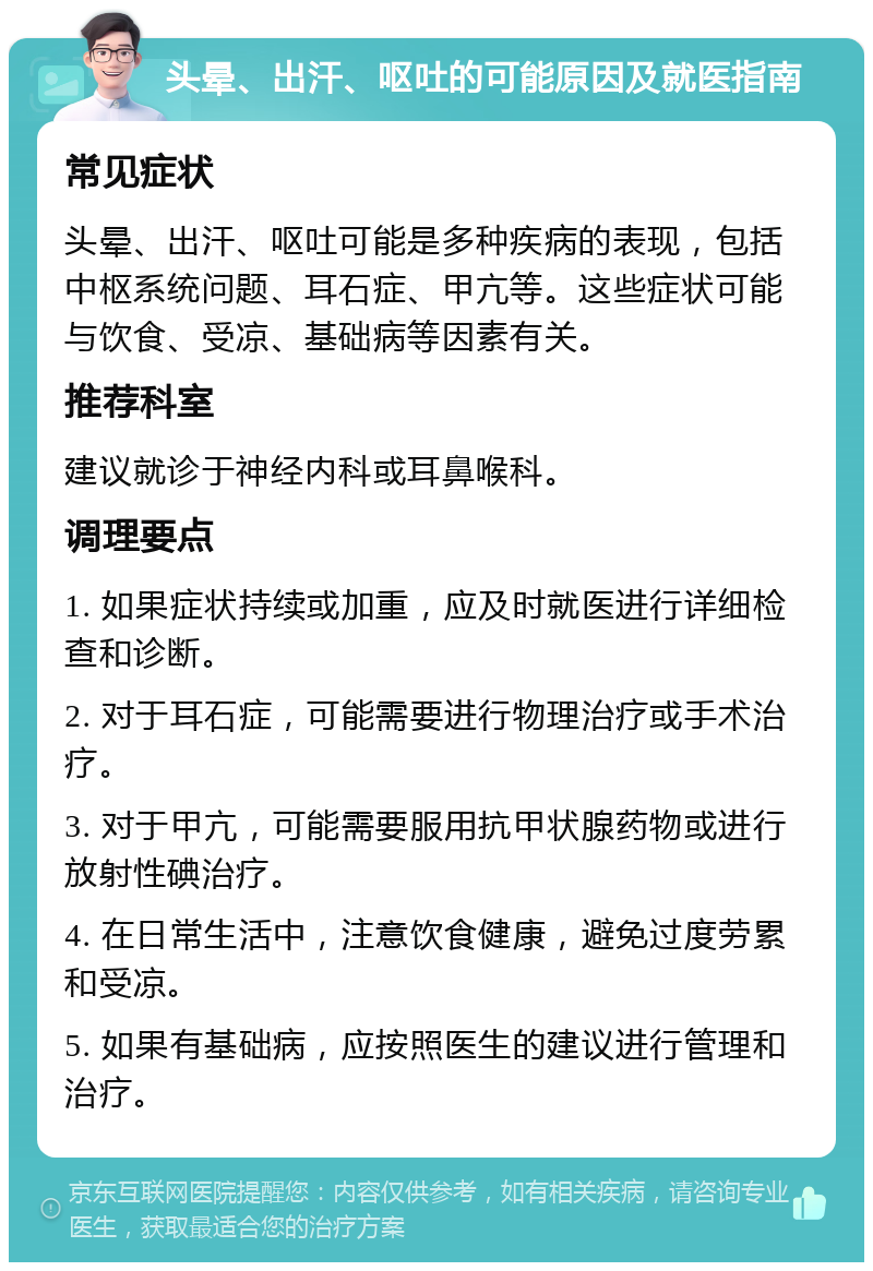 头晕、出汗、呕吐的可能原因及就医指南 常见症状 头晕、出汗、呕吐可能是多种疾病的表现，包括中枢系统问题、耳石症、甲亢等。这些症状可能与饮食、受凉、基础病等因素有关。 推荐科室 建议就诊于神经内科或耳鼻喉科。 调理要点 1. 如果症状持续或加重，应及时就医进行详细检查和诊断。 2. 对于耳石症，可能需要进行物理治疗或手术治疗。 3. 对于甲亢，可能需要服用抗甲状腺药物或进行放射性碘治疗。 4. 在日常生活中，注意饮食健康，避免过度劳累和受凉。 5. 如果有基础病，应按照医生的建议进行管理和治疗。