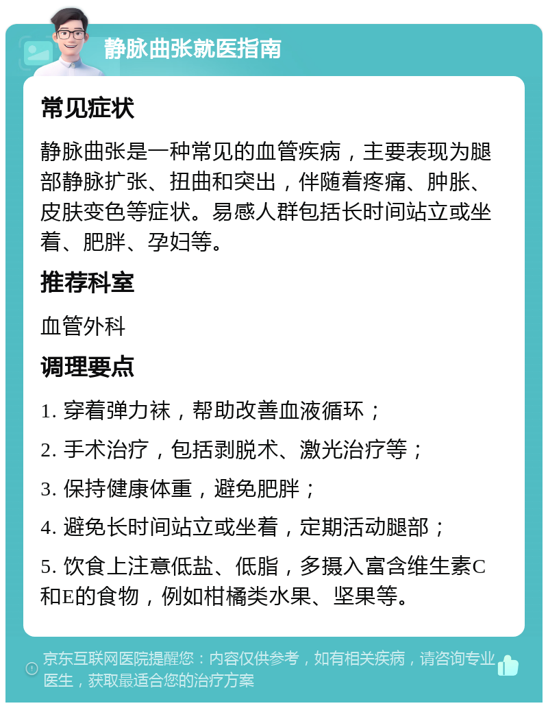 静脉曲张就医指南 常见症状 静脉曲张是一种常见的血管疾病，主要表现为腿部静脉扩张、扭曲和突出，伴随着疼痛、肿胀、皮肤变色等症状。易感人群包括长时间站立或坐着、肥胖、孕妇等。 推荐科室 血管外科 调理要点 1. 穿着弹力袜，帮助改善血液循环； 2. 手术治疗，包括剥脱术、激光治疗等； 3. 保持健康体重，避免肥胖； 4. 避免长时间站立或坐着，定期活动腿部； 5. 饮食上注意低盐、低脂，多摄入富含维生素C和E的食物，例如柑橘类水果、坚果等。