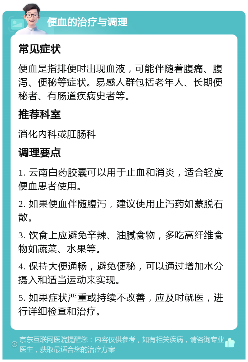 便血的治疗与调理 常见症状 便血是指排便时出现血液，可能伴随着腹痛、腹泻、便秘等症状。易感人群包括老年人、长期便秘者、有肠道疾病史者等。 推荐科室 消化内科或肛肠科 调理要点 1. 云南白药胶囊可以用于止血和消炎，适合轻度便血患者使用。 2. 如果便血伴随腹泻，建议使用止泻药如蒙脱石散。 3. 饮食上应避免辛辣、油腻食物，多吃高纤维食物如蔬菜、水果等。 4. 保持大便通畅，避免便秘，可以通过增加水分摄入和适当运动来实现。 5. 如果症状严重或持续不改善，应及时就医，进行详细检查和治疗。