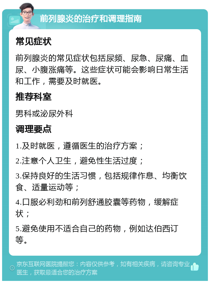 前列腺炎的治疗和调理指南 常见症状 前列腺炎的常见症状包括尿频、尿急、尿痛、血尿、小腹涨痛等。这些症状可能会影响日常生活和工作，需要及时就医。 推荐科室 男科或泌尿外科 调理要点 1.及时就医，遵循医生的治疗方案； 2.注意个人卫生，避免性生活过度； 3.保持良好的生活习惯，包括规律作息、均衡饮食、适量运动等； 4.口服必利劲和前列舒通胶囊等药物，缓解症状； 5.避免使用不适合自己的药物，例如达伯西订等。