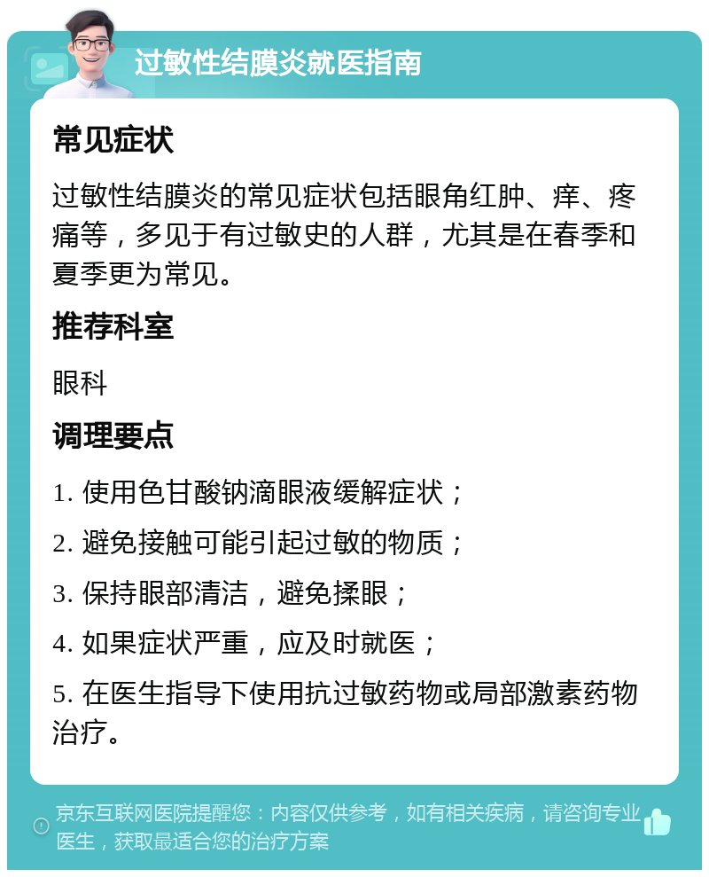 过敏性结膜炎就医指南 常见症状 过敏性结膜炎的常见症状包括眼角红肿、痒、疼痛等，多见于有过敏史的人群，尤其是在春季和夏季更为常见。 推荐科室 眼科 调理要点 1. 使用色甘酸钠滴眼液缓解症状； 2. 避免接触可能引起过敏的物质； 3. 保持眼部清洁，避免揉眼； 4. 如果症状严重，应及时就医； 5. 在医生指导下使用抗过敏药物或局部激素药物治疗。