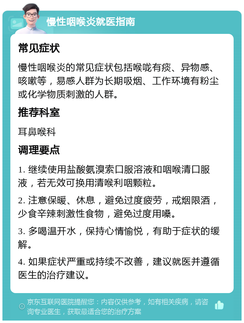 慢性咽喉炎就医指南 常见症状 慢性咽喉炎的常见症状包括喉咙有痰、异物感、咳嗽等，易感人群为长期吸烟、工作环境有粉尘或化学物质刺激的人群。 推荐科室 耳鼻喉科 调理要点 1. 继续使用盐酸氨溴索口服溶液和咽喉清口服液，若无效可换用清喉利咽颗粒。 2. 注意保暖、休息，避免过度疲劳，戒烟限酒，少食辛辣刺激性食物，避免过度用嗓。 3. 多喝温开水，保持心情愉悦，有助于症状的缓解。 4. 如果症状严重或持续不改善，建议就医并遵循医生的治疗建议。