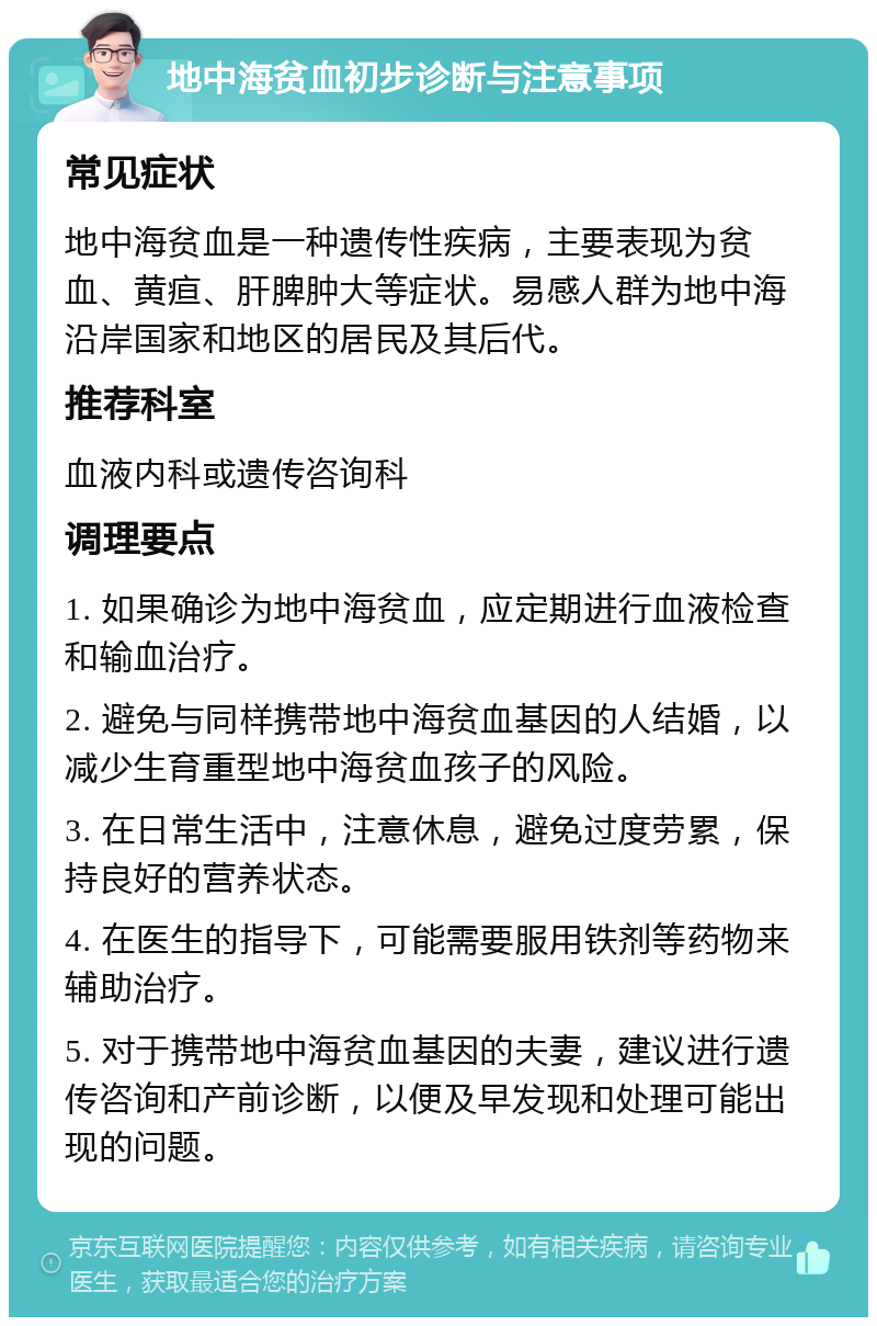 地中海贫血初步诊断与注意事项 常见症状 地中海贫血是一种遗传性疾病，主要表现为贫血、黄疸、肝脾肿大等症状。易感人群为地中海沿岸国家和地区的居民及其后代。 推荐科室 血液内科或遗传咨询科 调理要点 1. 如果确诊为地中海贫血，应定期进行血液检查和输血治疗。 2. 避免与同样携带地中海贫血基因的人结婚，以减少生育重型地中海贫血孩子的风险。 3. 在日常生活中，注意休息，避免过度劳累，保持良好的营养状态。 4. 在医生的指导下，可能需要服用铁剂等药物来辅助治疗。 5. 对于携带地中海贫血基因的夫妻，建议进行遗传咨询和产前诊断，以便及早发现和处理可能出现的问题。