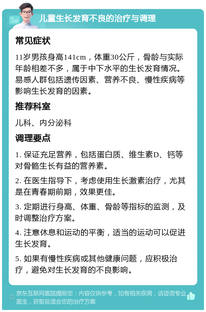 儿童生长发育不良的治疗与调理 常见症状 11岁男孩身高141cm，体重30公斤，骨龄与实际年龄相差不多，属于中下水平的生长发育情况。易感人群包括遗传因素、营养不良、慢性疾病等影响生长发育的因素。 推荐科室 儿科、内分泌科 调理要点 1. 保证充足营养，包括蛋白质、维生素D、钙等对骨骼生长有益的营养素。 2. 在医生指导下，考虑使用生长激素治疗，尤其是在青春期前期，效果更佳。 3. 定期进行身高、体重、骨龄等指标的监测，及时调整治疗方案。 4. 注意休息和运动的平衡，适当的运动可以促进生长发育。 5. 如果有慢性疾病或其他健康问题，应积极治疗，避免对生长发育的不良影响。