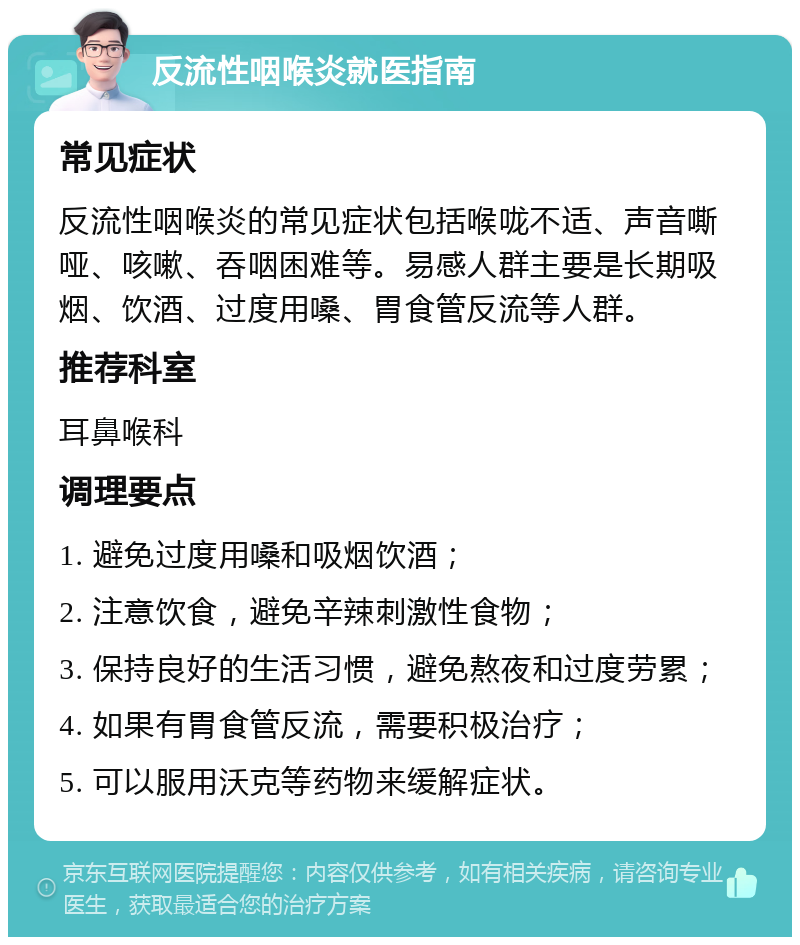 反流性咽喉炎就医指南 常见症状 反流性咽喉炎的常见症状包括喉咙不适、声音嘶哑、咳嗽、吞咽困难等。易感人群主要是长期吸烟、饮酒、过度用嗓、胃食管反流等人群。 推荐科室 耳鼻喉科 调理要点 1. 避免过度用嗓和吸烟饮酒； 2. 注意饮食，避免辛辣刺激性食物； 3. 保持良好的生活习惯，避免熬夜和过度劳累； 4. 如果有胃食管反流，需要积极治疗； 5. 可以服用沃克等药物来缓解症状。