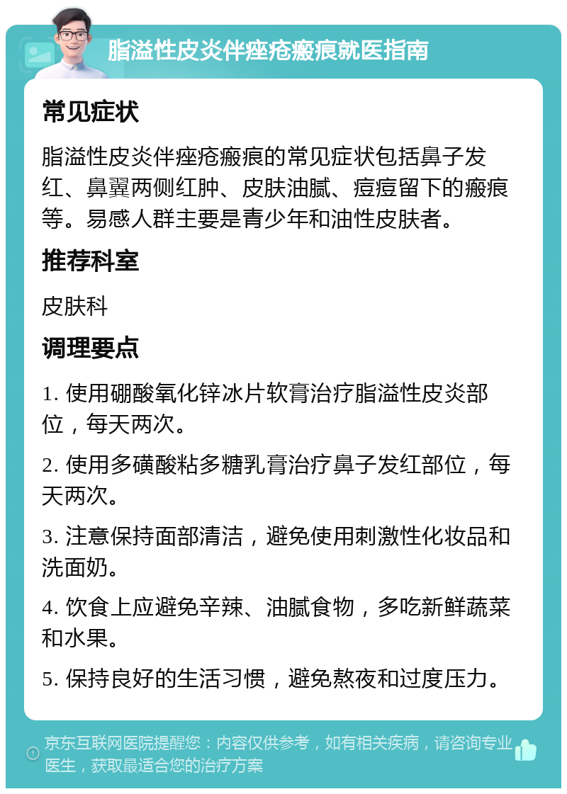 脂溢性皮炎伴痤疮瘢痕就医指南 常见症状 脂溢性皮炎伴痤疮瘢痕的常见症状包括鼻子发红、鼻翼两侧红肿、皮肤油腻、痘痘留下的瘢痕等。易感人群主要是青少年和油性皮肤者。 推荐科室 皮肤科 调理要点 1. 使用硼酸氧化锌冰片软膏治疗脂溢性皮炎部位，每天两次。 2. 使用多磺酸粘多糖乳膏治疗鼻子发红部位，每天两次。 3. 注意保持面部清洁，避免使用刺激性化妆品和洗面奶。 4. 饮食上应避免辛辣、油腻食物，多吃新鲜蔬菜和水果。 5. 保持良好的生活习惯，避免熬夜和过度压力。