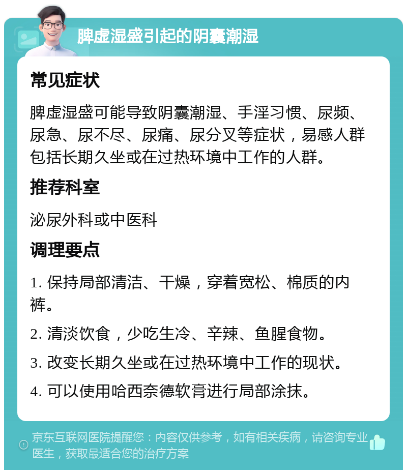 脾虚湿盛引起的阴囊潮湿 常见症状 脾虚湿盛可能导致阴囊潮湿、手淫习惯、尿频、尿急、尿不尽、尿痛、尿分叉等症状，易感人群包括长期久坐或在过热环境中工作的人群。 推荐科室 泌尿外科或中医科 调理要点 1. 保持局部清洁、干燥，穿着宽松、棉质的内裤。 2. 清淡饮食，少吃生冷、辛辣、鱼腥食物。 3. 改变长期久坐或在过热环境中工作的现状。 4. 可以使用哈西奈德软膏进行局部涂抹。