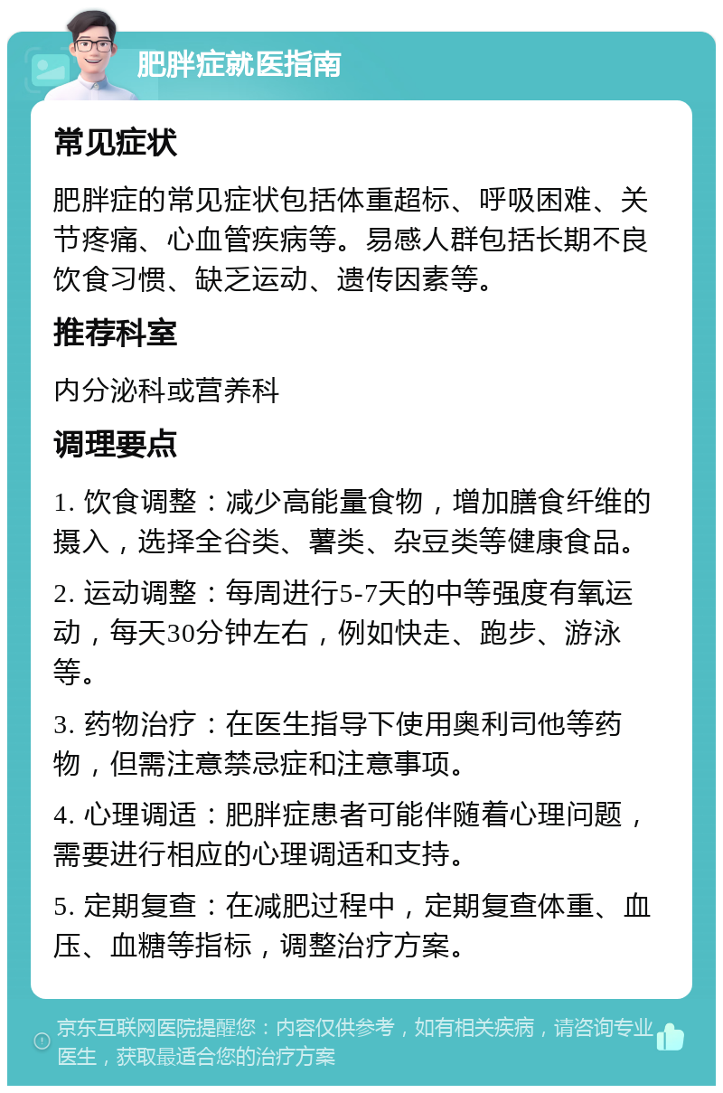 肥胖症就医指南 常见症状 肥胖症的常见症状包括体重超标、呼吸困难、关节疼痛、心血管疾病等。易感人群包括长期不良饮食习惯、缺乏运动、遗传因素等。 推荐科室 内分泌科或营养科 调理要点 1. 饮食调整：减少高能量食物，增加膳食纤维的摄入，选择全谷类、薯类、杂豆类等健康食品。 2. 运动调整：每周进行5-7天的中等强度有氧运动，每天30分钟左右，例如快走、跑步、游泳等。 3. 药物治疗：在医生指导下使用奥利司他等药物，但需注意禁忌症和注意事项。 4. 心理调适：肥胖症患者可能伴随着心理问题，需要进行相应的心理调适和支持。 5. 定期复查：在减肥过程中，定期复查体重、血压、血糖等指标，调整治疗方案。