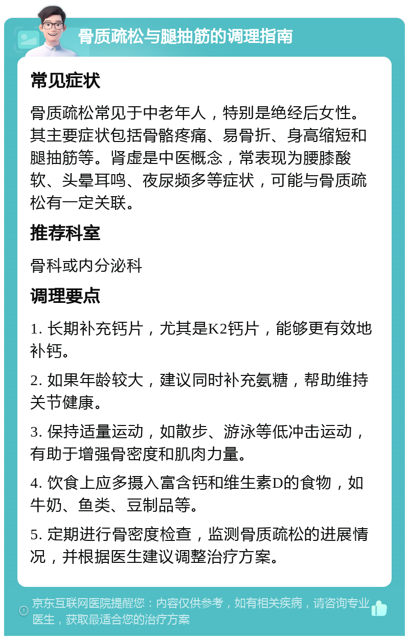 骨质疏松与腿抽筋的调理指南 常见症状 骨质疏松常见于中老年人，特别是绝经后女性。其主要症状包括骨骼疼痛、易骨折、身高缩短和腿抽筋等。肾虚是中医概念，常表现为腰膝酸软、头晕耳鸣、夜尿频多等症状，可能与骨质疏松有一定关联。 推荐科室 骨科或内分泌科 调理要点 1. 长期补充钙片，尤其是K2钙片，能够更有效地补钙。 2. 如果年龄较大，建议同时补充氨糖，帮助维持关节健康。 3. 保持适量运动，如散步、游泳等低冲击运动，有助于增强骨密度和肌肉力量。 4. 饮食上应多摄入富含钙和维生素D的食物，如牛奶、鱼类、豆制品等。 5. 定期进行骨密度检查，监测骨质疏松的进展情况，并根据医生建议调整治疗方案。