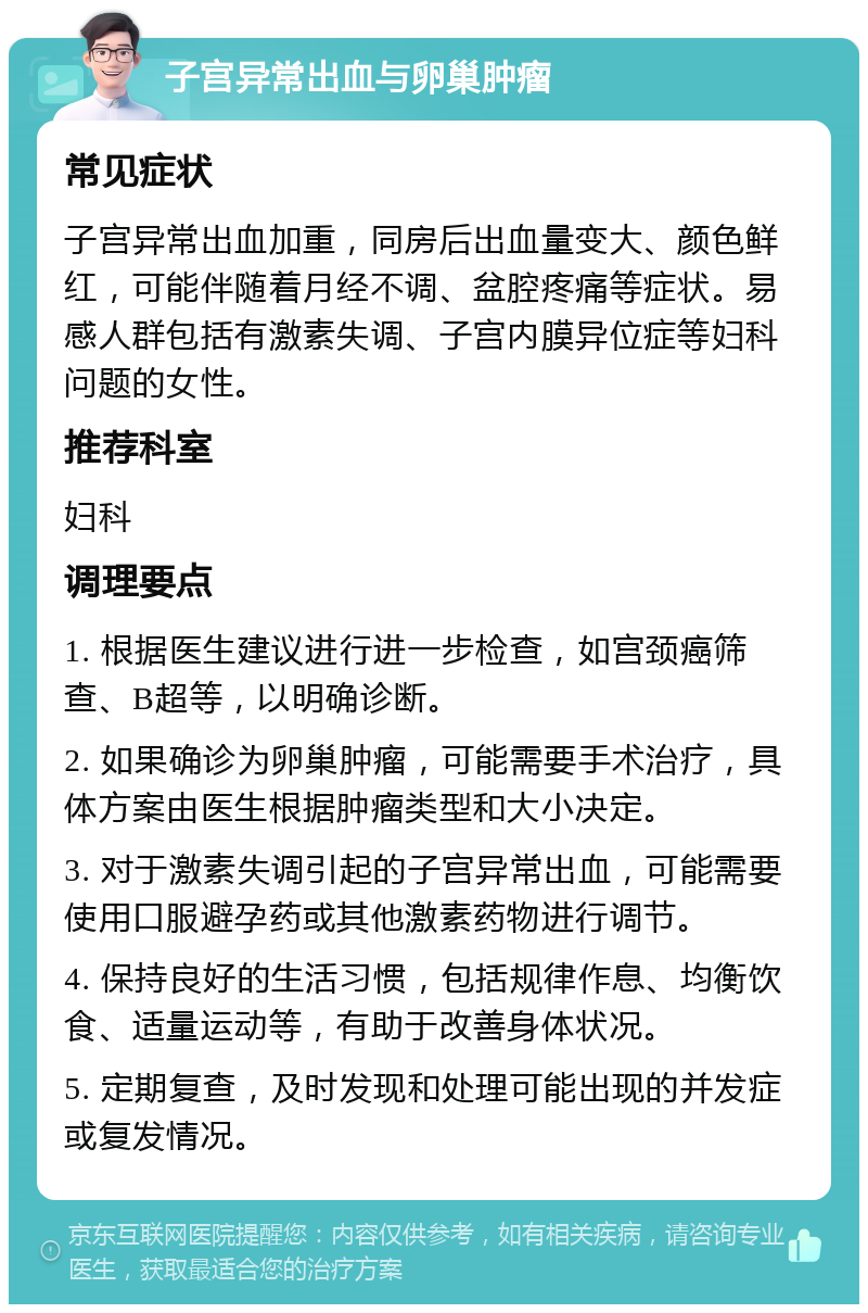 子宫异常出血与卵巢肿瘤 常见症状 子宫异常出血加重，同房后出血量变大、颜色鲜红，可能伴随着月经不调、盆腔疼痛等症状。易感人群包括有激素失调、子宫内膜异位症等妇科问题的女性。 推荐科室 妇科 调理要点 1. 根据医生建议进行进一步检查，如宫颈癌筛查、B超等，以明确诊断。 2. 如果确诊为卵巢肿瘤，可能需要手术治疗，具体方案由医生根据肿瘤类型和大小决定。 3. 对于激素失调引起的子宫异常出血，可能需要使用口服避孕药或其他激素药物进行调节。 4. 保持良好的生活习惯，包括规律作息、均衡饮食、适量运动等，有助于改善身体状况。 5. 定期复查，及时发现和处理可能出现的并发症或复发情况。