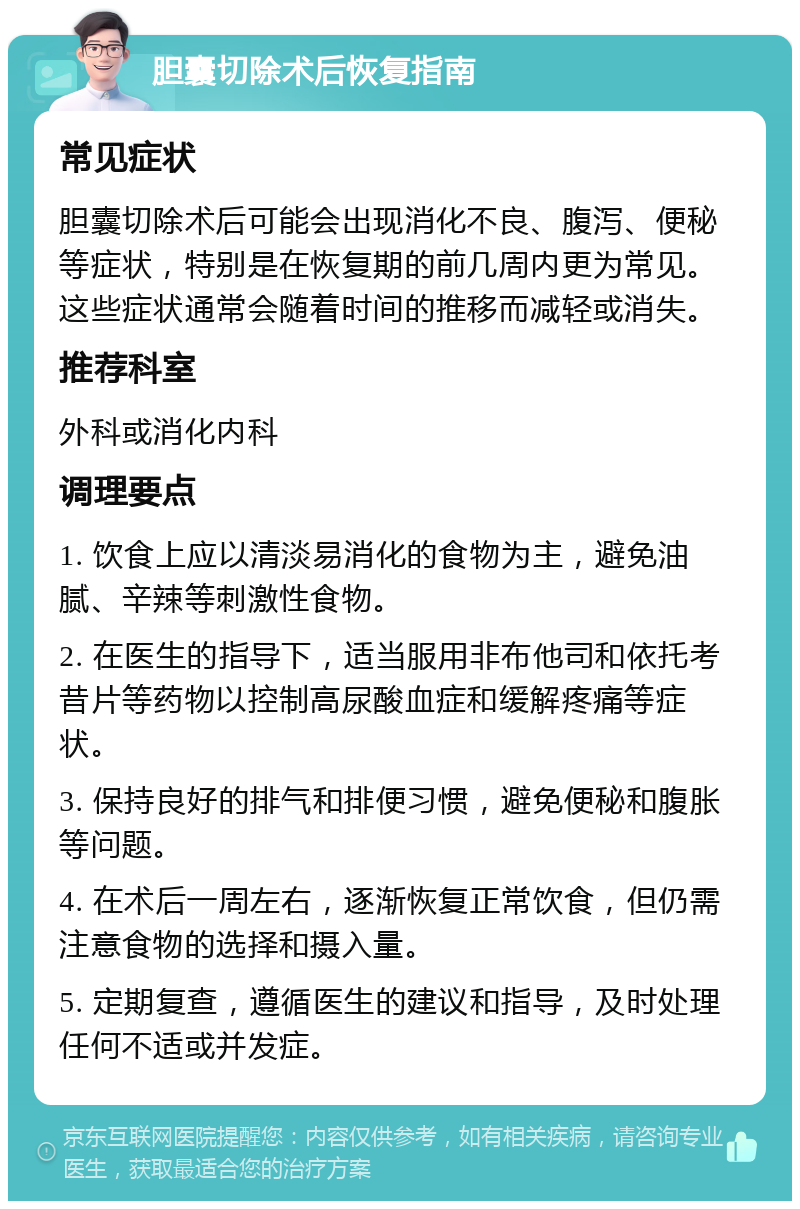 胆囊切除术后恢复指南 常见症状 胆囊切除术后可能会出现消化不良、腹泻、便秘等症状，特别是在恢复期的前几周内更为常见。这些症状通常会随着时间的推移而减轻或消失。 推荐科室 外科或消化内科 调理要点 1. 饮食上应以清淡易消化的食物为主，避免油腻、辛辣等刺激性食物。 2. 在医生的指导下，适当服用非布他司和依托考昔片等药物以控制高尿酸血症和缓解疼痛等症状。 3. 保持良好的排气和排便习惯，避免便秘和腹胀等问题。 4. 在术后一周左右，逐渐恢复正常饮食，但仍需注意食物的选择和摄入量。 5. 定期复查，遵循医生的建议和指导，及时处理任何不适或并发症。