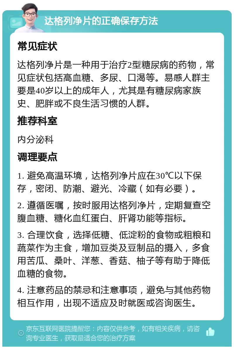 达格列净片的正确保存方法 常见症状 达格列净片是一种用于治疗2型糖尿病的药物，常见症状包括高血糖、多尿、口渴等。易感人群主要是40岁以上的成年人，尤其是有糖尿病家族史、肥胖或不良生活习惯的人群。 推荐科室 内分泌科 调理要点 1. 避免高温环境，达格列净片应在30℃以下保存，密闭、防潮、避光、冷藏（如有必要）。 2. 遵循医嘱，按时服用达格列净片，定期复查空腹血糖、糖化血红蛋白、肝肾功能等指标。 3. 合理饮食，选择低糖、低淀粉的食物或粗粮和蔬菜作为主食，增加豆类及豆制品的摄入，多食用苦瓜、桑叶、洋葱、香菇、柚子等有助于降低血糖的食物。 4. 注意药品的禁忌和注意事项，避免与其他药物相互作用，出现不适应及时就医或咨询医生。